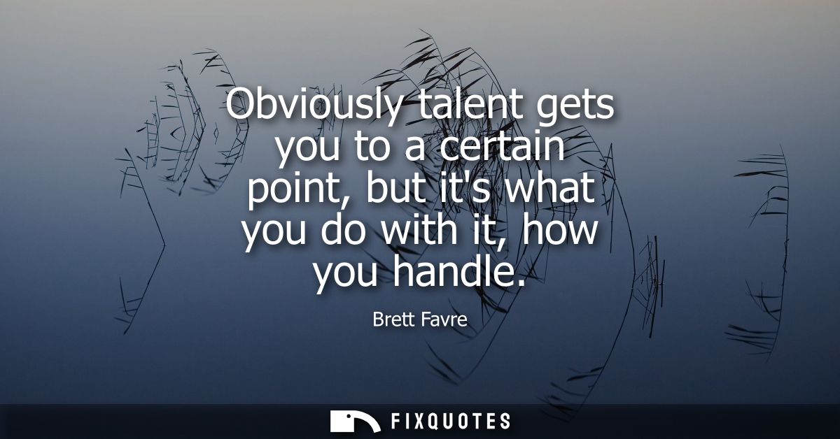 Obviously talent gets you to a certain point, but its what you do with it, how you handle