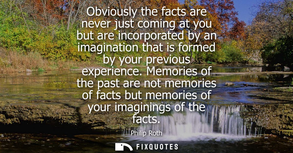 Obviously the facts are never just coming at you but are incorporated by an imagination that is formed by your previous 