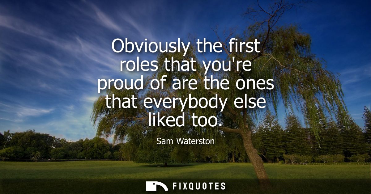 Obviously the first roles that youre proud of are the ones that everybody else liked too