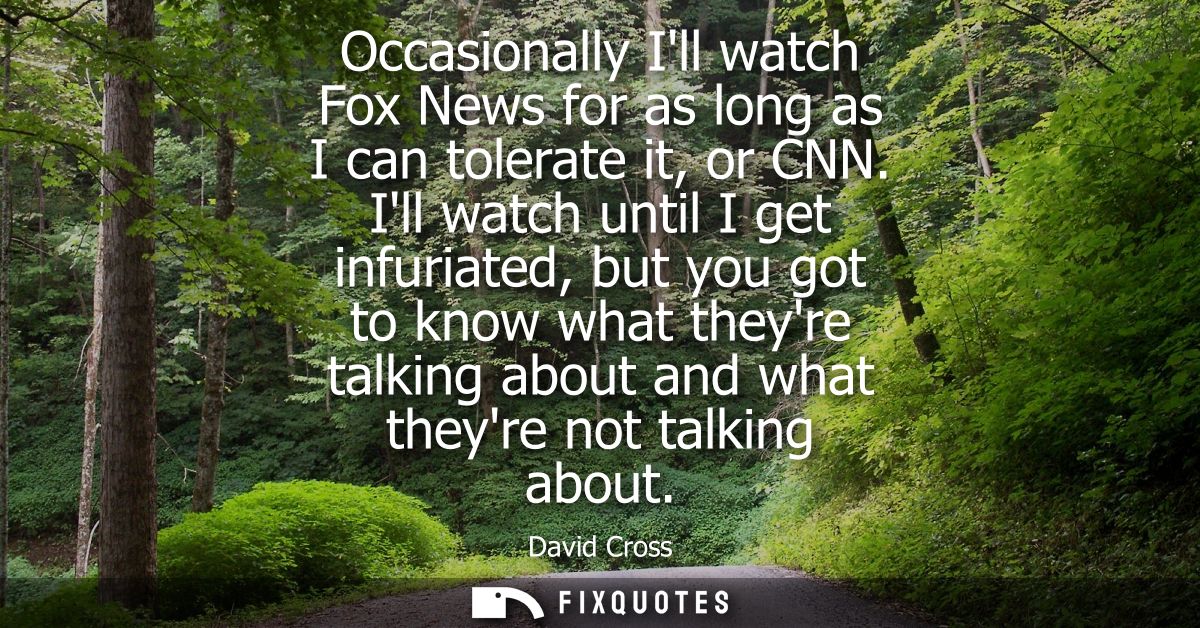 Occasionally Ill watch Fox News for as long as I can tolerate it, or CNN. Ill watch until I get infuriated, but you got 
