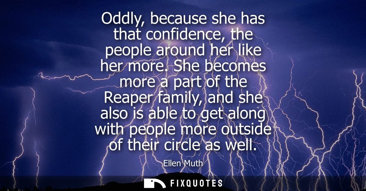 Oddly, because she has that confidence, the people around her like her more. She becomes more a part of the Reaper famil