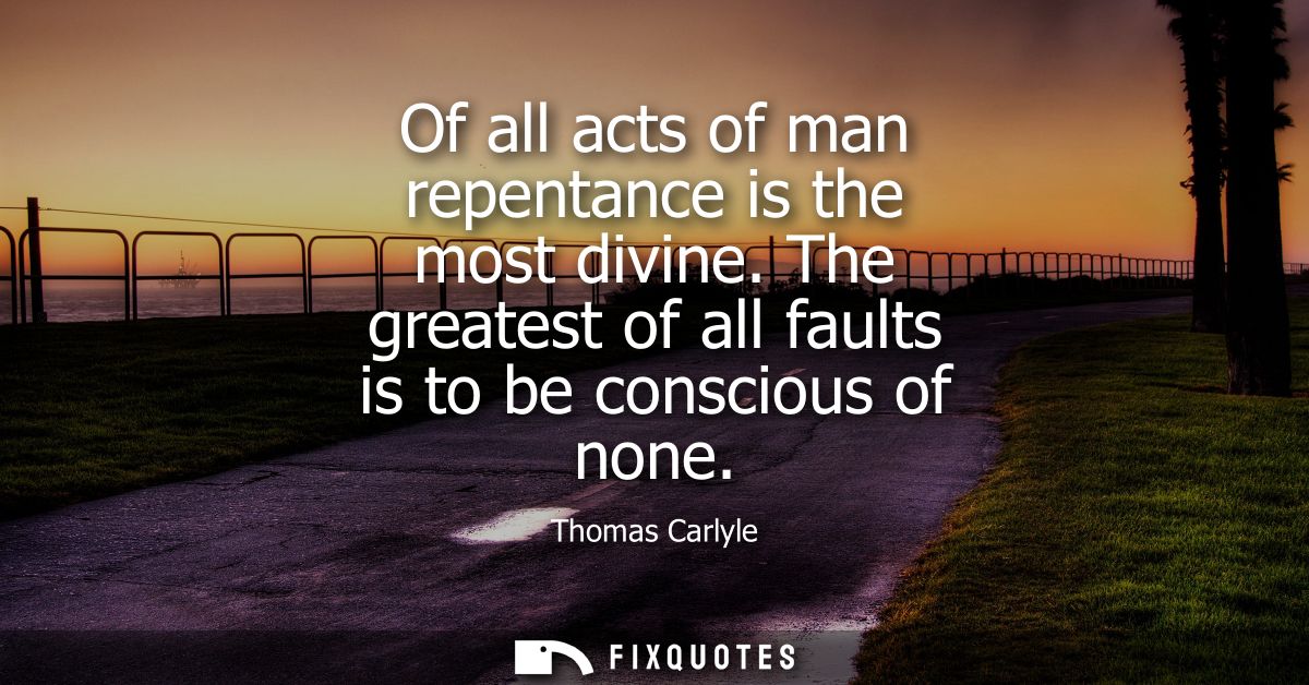 Of all acts of man repentance is the most divine. The greatest of all faults is to be conscious of none
