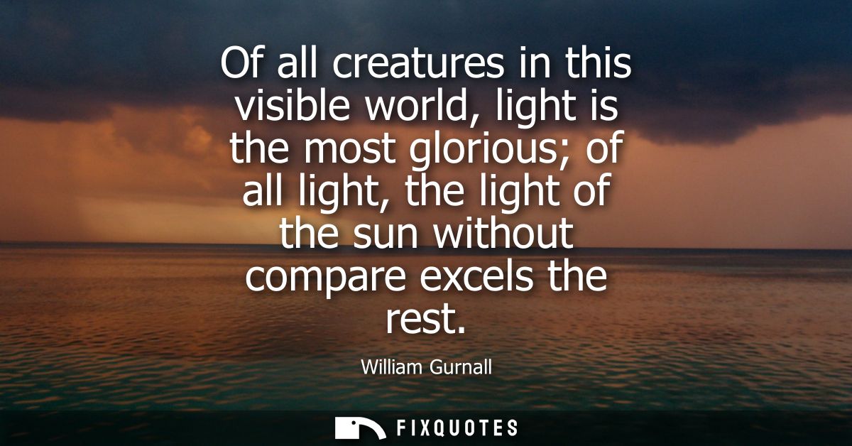 Of all creatures in this visible world, light is the most glorious of all light, the light of the sun without compare ex