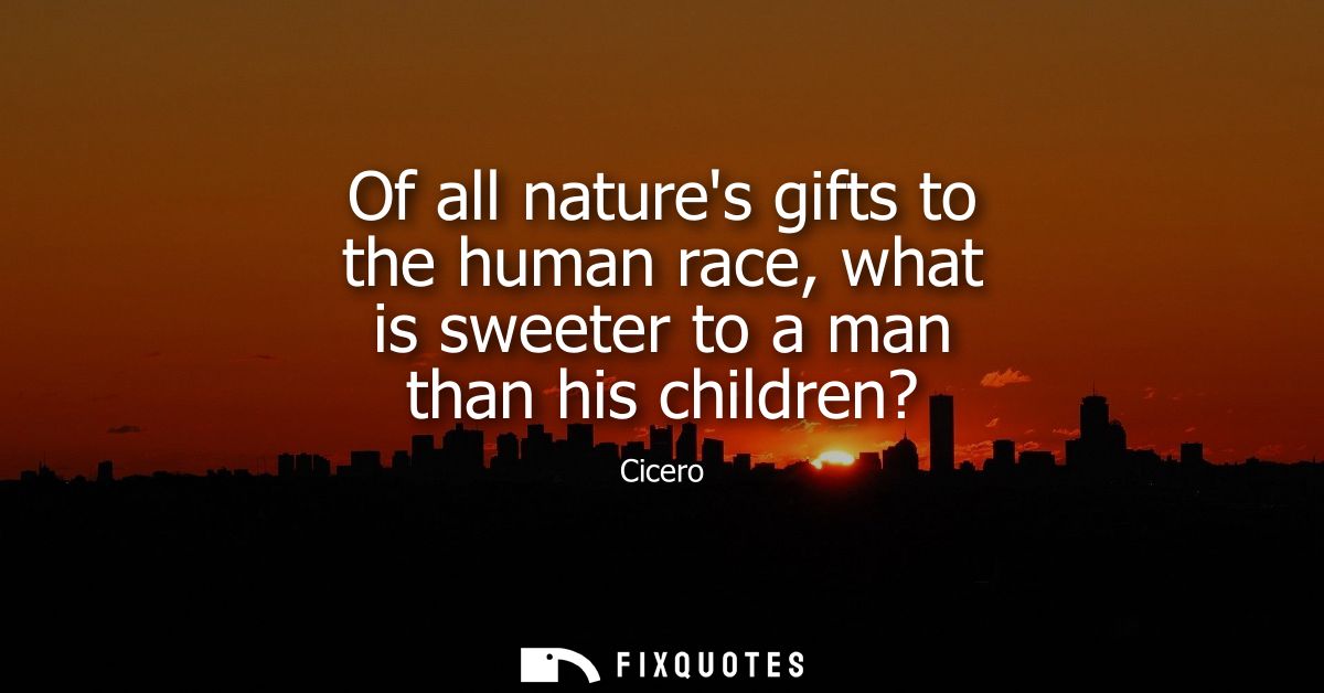 Of all natures gifts to the human race, what is sweeter to a man than his children? - Cicero