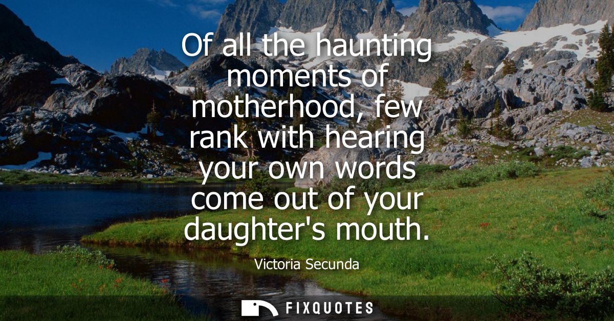 Of all the haunting moments of motherhood, few rank with hearing your own words come out of your daughters mouth