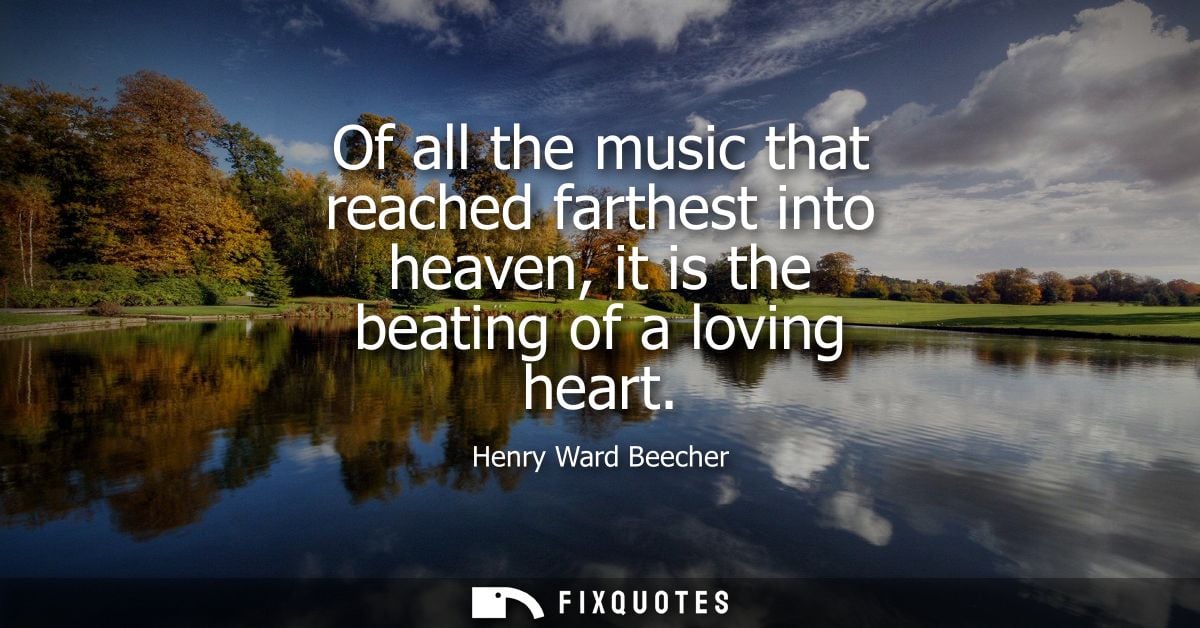 Of all the music that reached farthest into heaven, it is the beating of a loving heart - Henry Ward Beecher