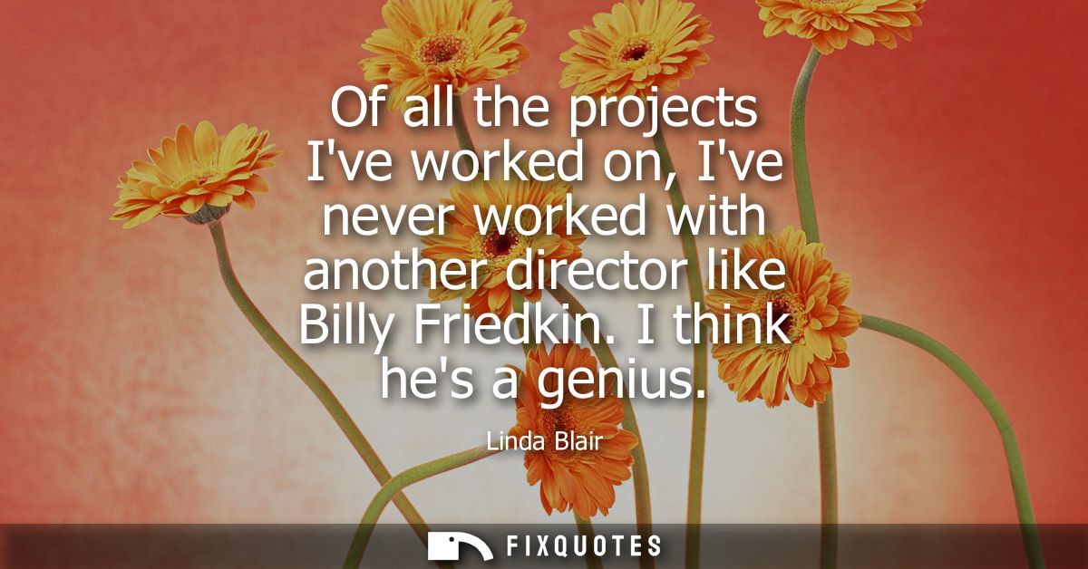 Of all the projects Ive worked on, Ive never worked with another director like Billy Friedkin. I think hes a genius