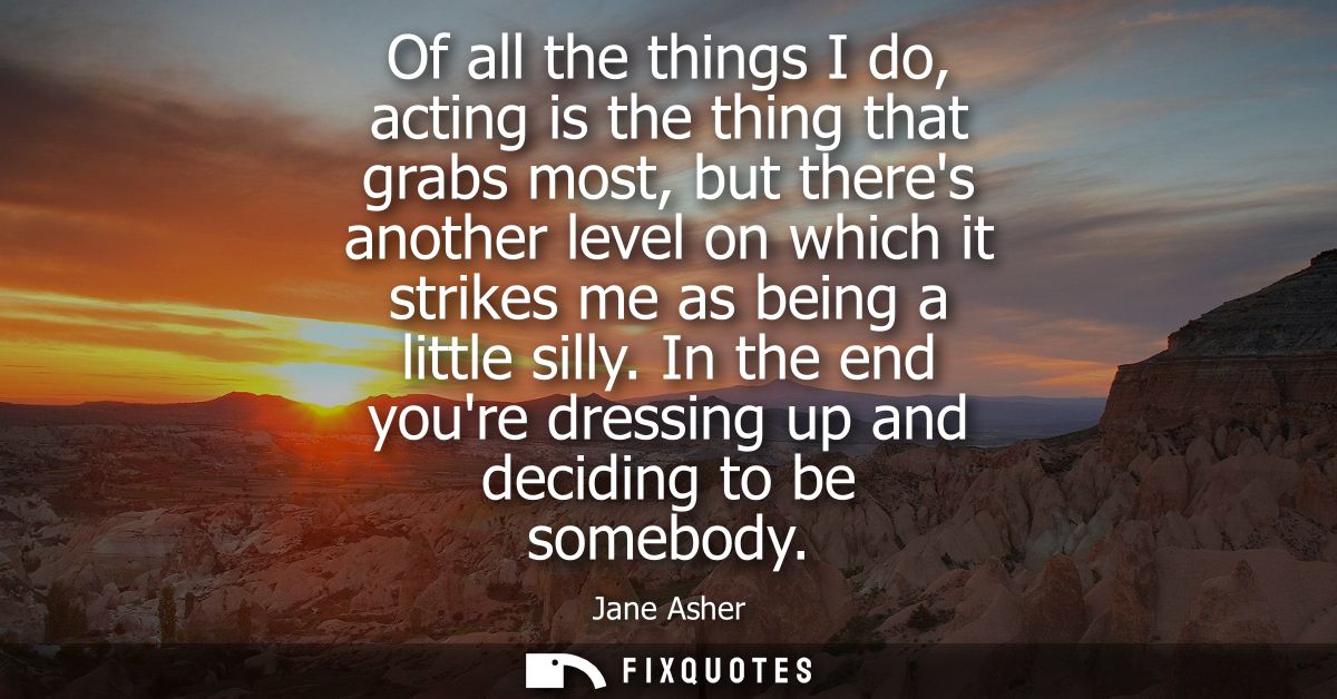 Of all the things I do, acting is the thing that grabs most, but theres another level on which it strikes me as being a 