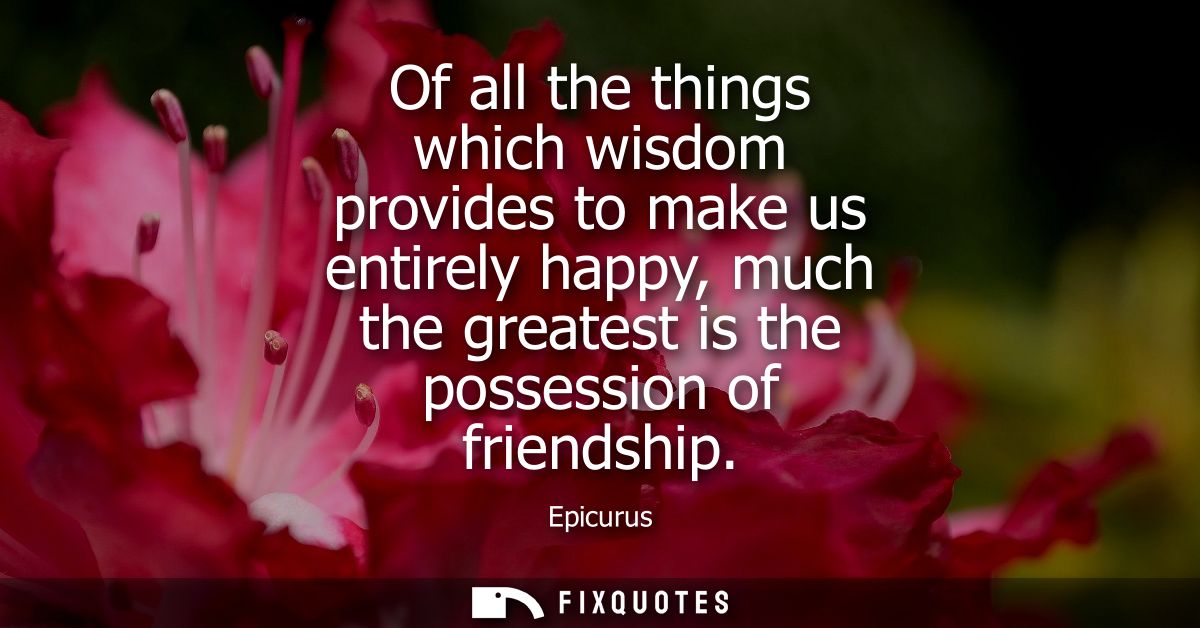 Of all the things which wisdom provides to make us entirely happy, much the greatest is the possession of friendship