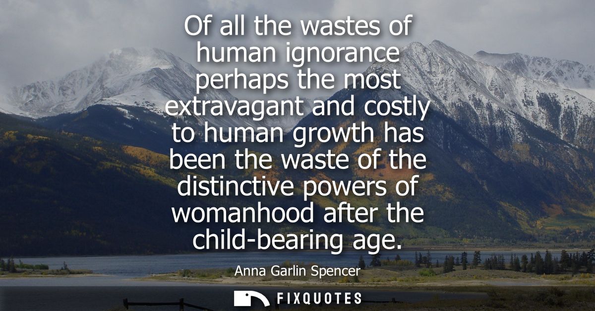 Of all the wastes of human ignorance perhaps the most extravagant and costly to human growth has been the waste of the d