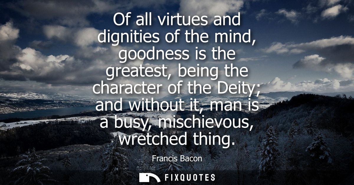 Of all virtues and dignities of the mind, goodness is the greatest, being the character of the Deity and without it, man