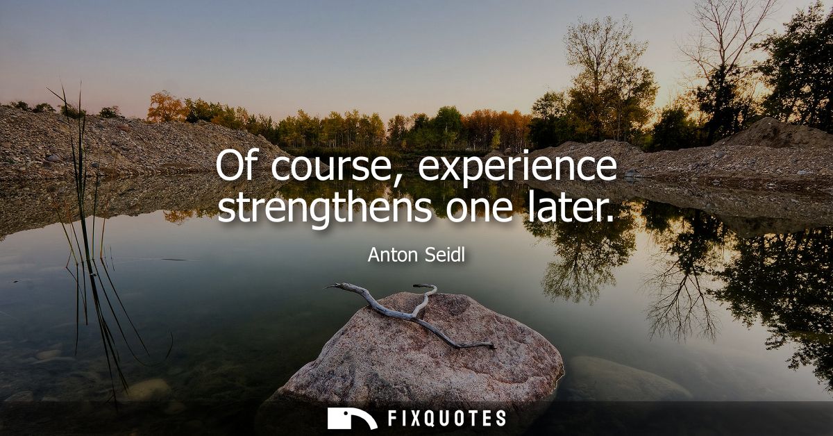 Of course, experience strengthens one later