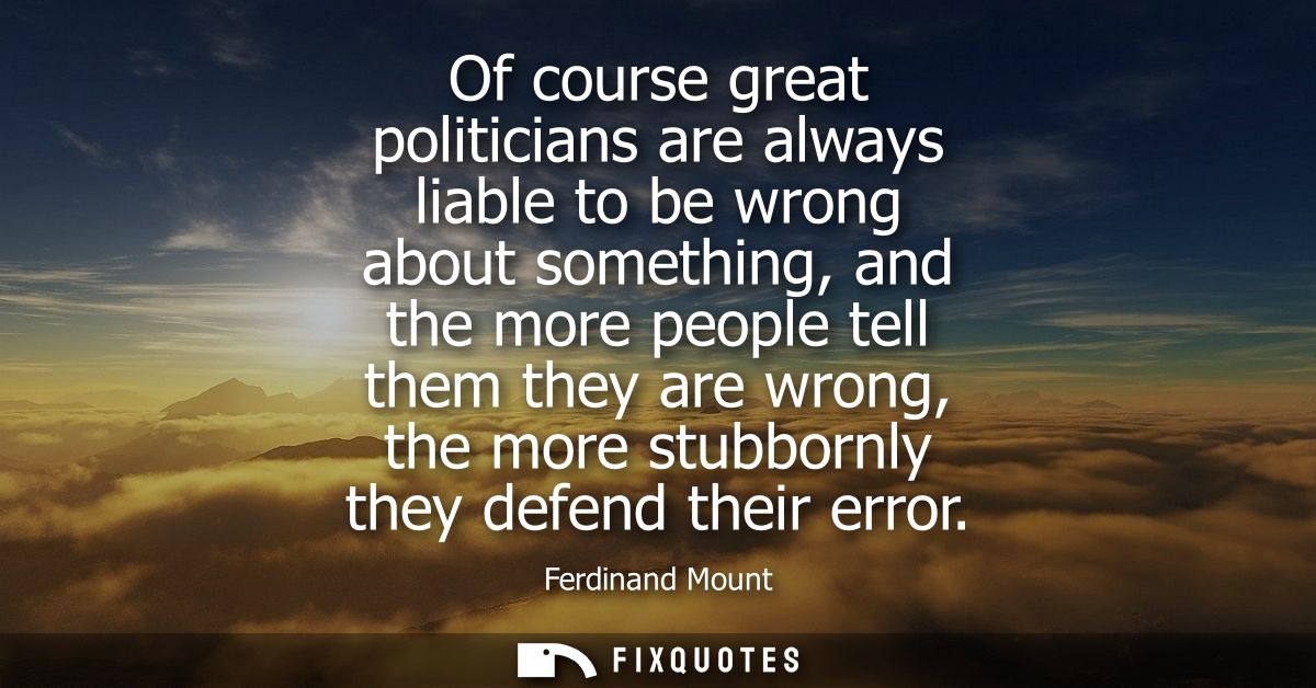 Of course great politicians are always liable to be wrong about something, and the more people tell them they are wrong,