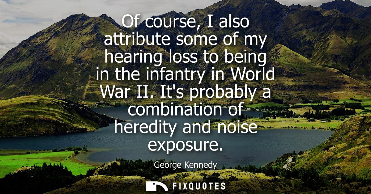 Of course, I also attribute some of my hearing loss to being in the infantry in World War II. Its probably a combination