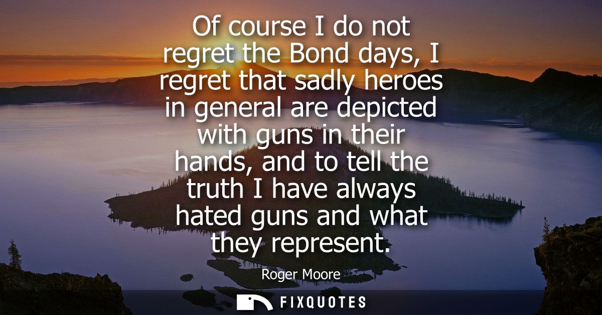 Of course I do not regret the Bond days, I regret that sadly heroes in general are depicted with guns in their hands, an