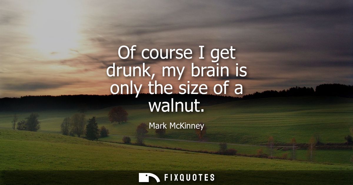 Of course I get drunk, my brain is only the size of a walnut