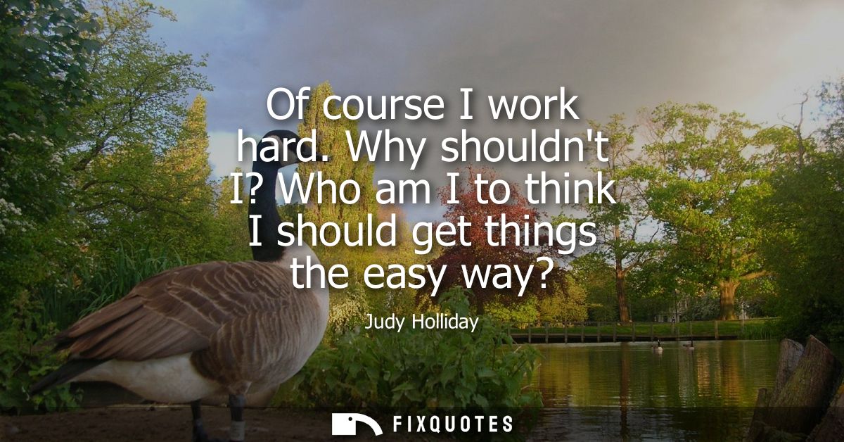 Of course I work hard. Why shouldnt I? Who am I to think I should get things the easy way?