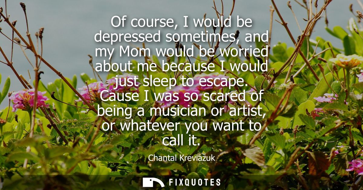 Of course, I would be depressed sometimes, and my Mom would be worried about me because I would just sleep to escape.