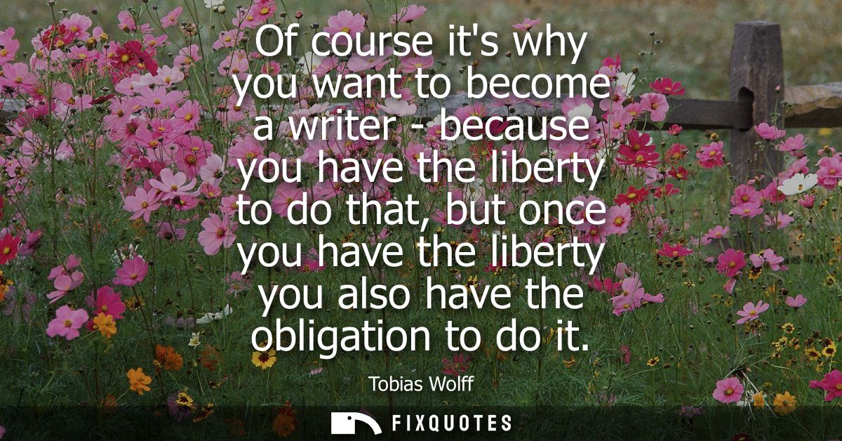 Of course its why you want to become a writer - because you have the liberty to do that, but once you have the liberty y