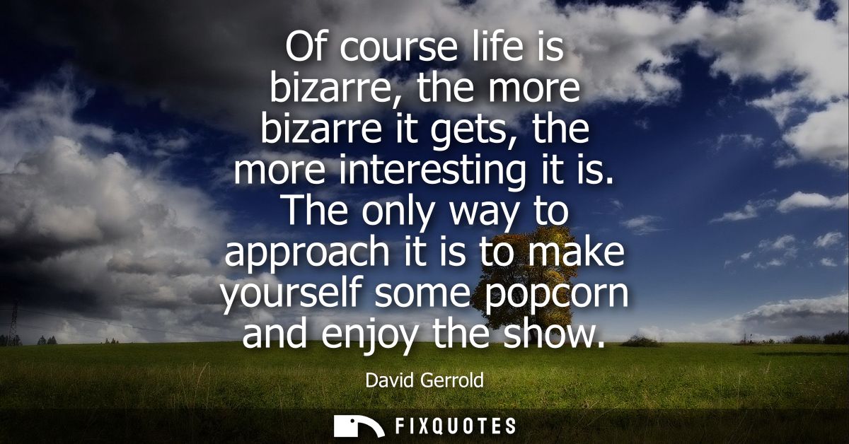 Of course life is bizarre, the more bizarre it gets, the more interesting it is. The only way to approach it is to make 