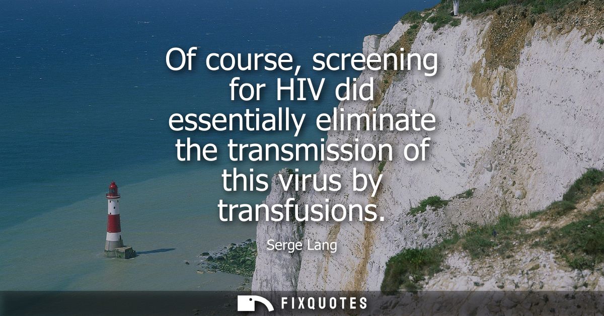 Of course, screening for HIV did essentially eliminate the transmission of this virus by transfusions