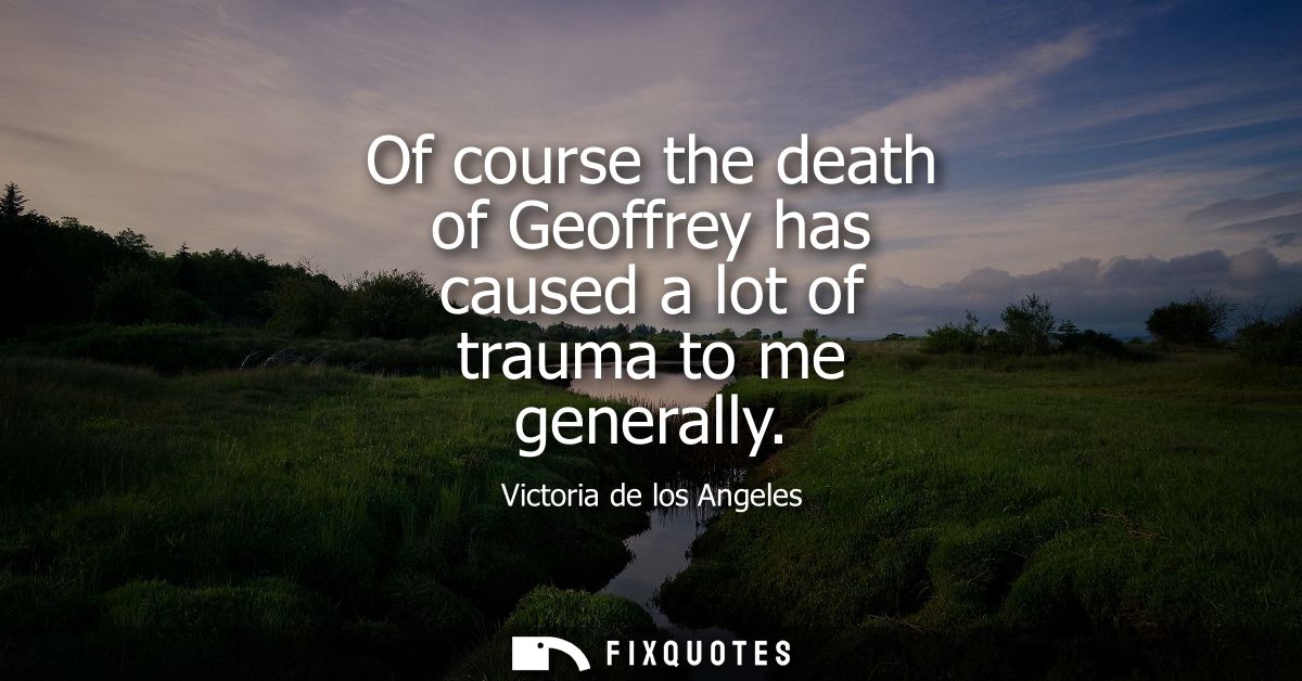 Of course the death of Geoffrey has caused a lot of trauma to me generally