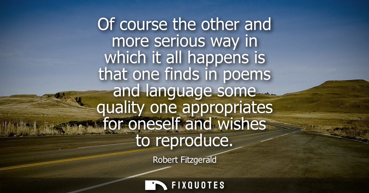 Of course the other and more serious way in which it all happens is that one finds in poems and language some quality on