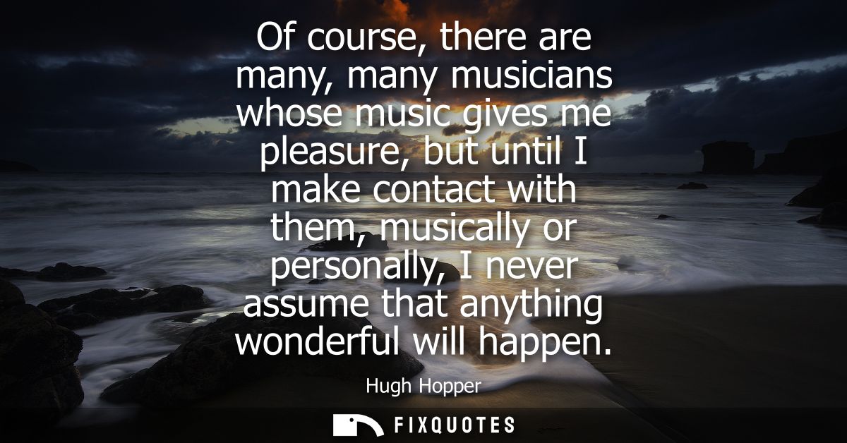 Of course, there are many, many musicians whose music gives me pleasure, but until I make contact with them, musically o