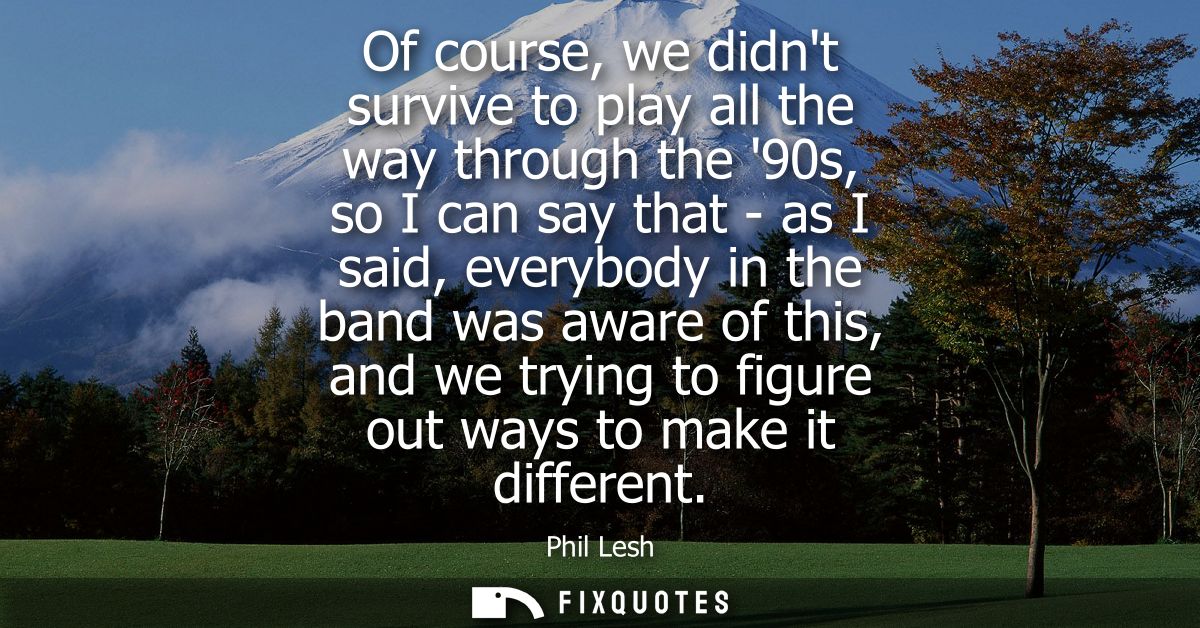 Of course, we didnt survive to play all the way through the 90s, so I can say that - as I said, everybody in the band wa