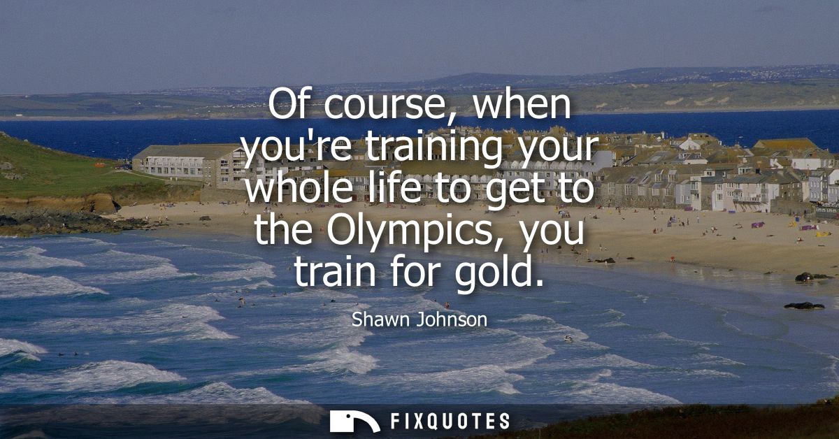 Of course, when youre training your whole life to get to the Olympics, you train for gold