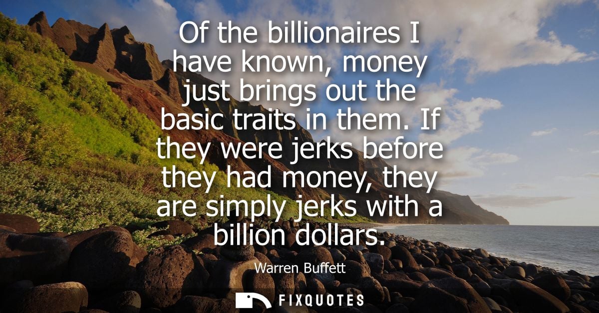 Of the billionaires I have known, money just brings out the basic traits in them. If they were jerks before they had mon