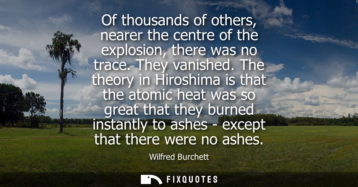 Of thousands of others, nearer the centre of the explosion, there was no trace. They vanished. The theory in Hiroshima i