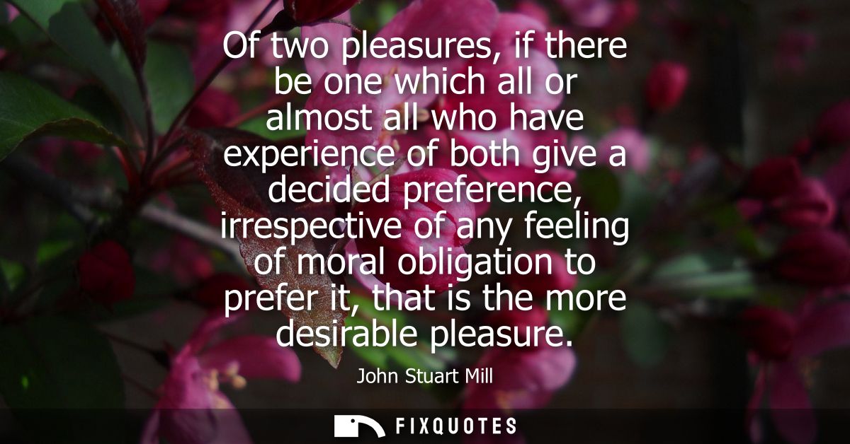 Of two pleasures, if there be one which all or almost all who have experience of both give a decided preference, irrespe