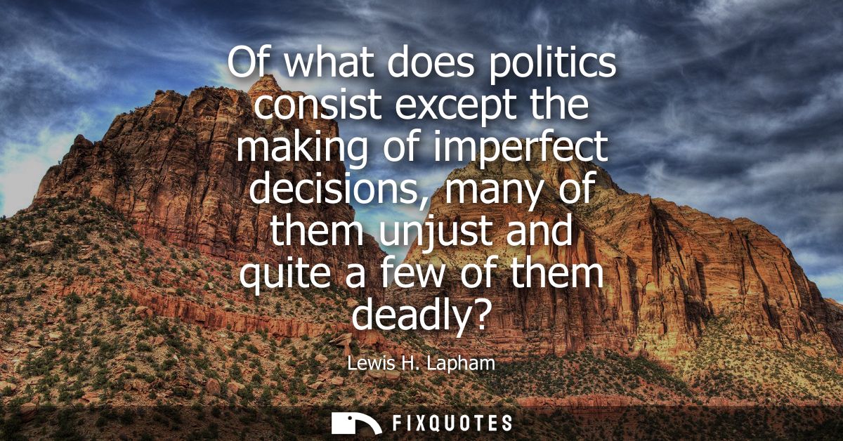 Of what does politics consist except the making of imperfect decisions, many of them unjust and quite a few of them dead