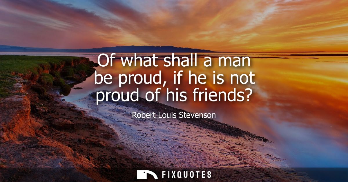 Of what shall a man be proud, if he is not proud of his friends?