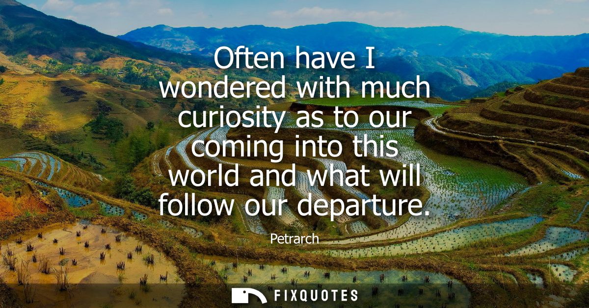 Often have I wondered with much curiosity as to our coming into this world and what will follow our departure