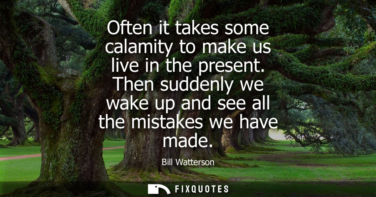 Often it takes some calamity to make us live in the present. Then suddenly we wake up and see all the mistakes we have m