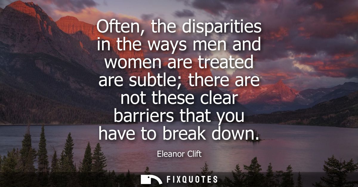 Often, the disparities in the ways men and women are treated are subtle there are not these clear barriers that you have