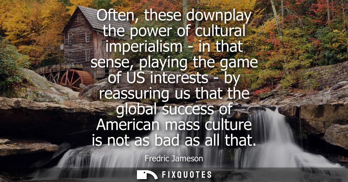 Often, these downplay the power of cultural imperialism - in that sense, playing the game of US interests - by reassurin