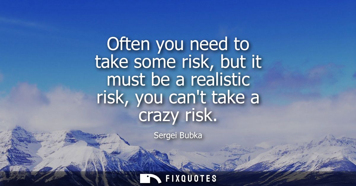 Often you need to take some risk, but it must be a realistic risk, you cant take a crazy risk