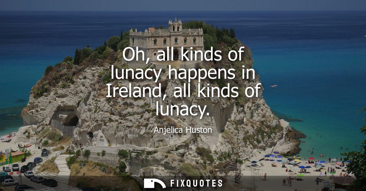 Oh, all kinds of lunacy happens in Ireland, all kinds of lunacy