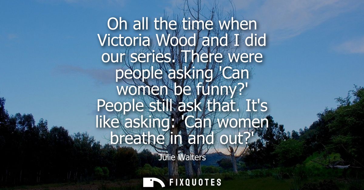 Oh all the time when Victoria Wood and I did our series. There were people asking Can women be funny? People still ask t