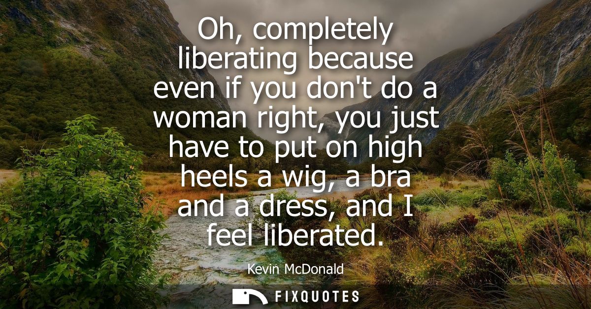 Oh, completely liberating because even if you dont do a woman right, you just have to put on high heels a wig, a bra and
