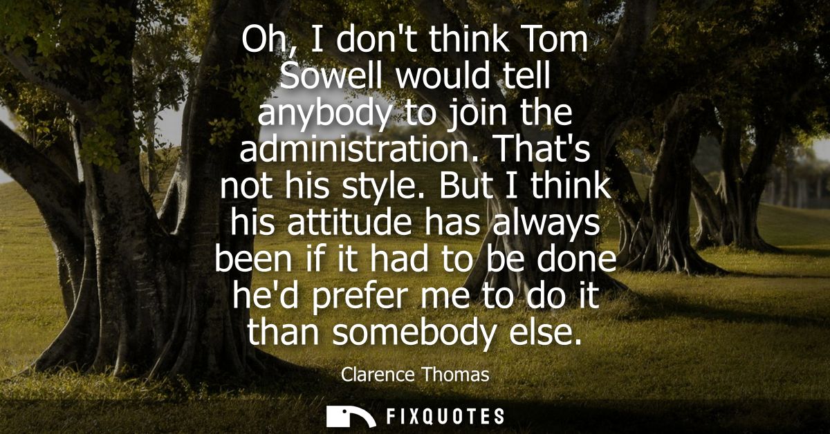 Oh, I dont think Tom Sowell would tell anybody to join the administration. Thats not his style. But I think his attitude