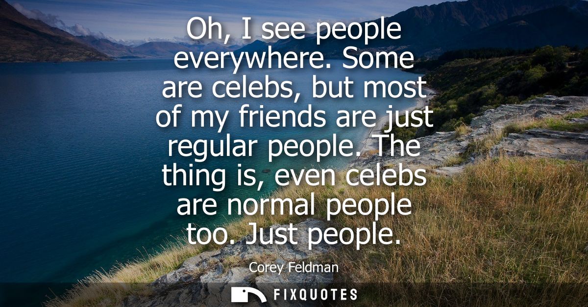 Oh, I see people everywhere. Some are celebs, but most of my friends are just regular people. The thing is, even celebs 