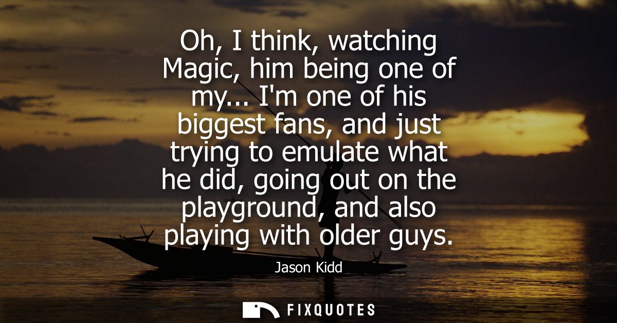 Oh, I think, watching Magic, him being one of my... Im one of his biggest fans, and just trying to emulate what he did, 