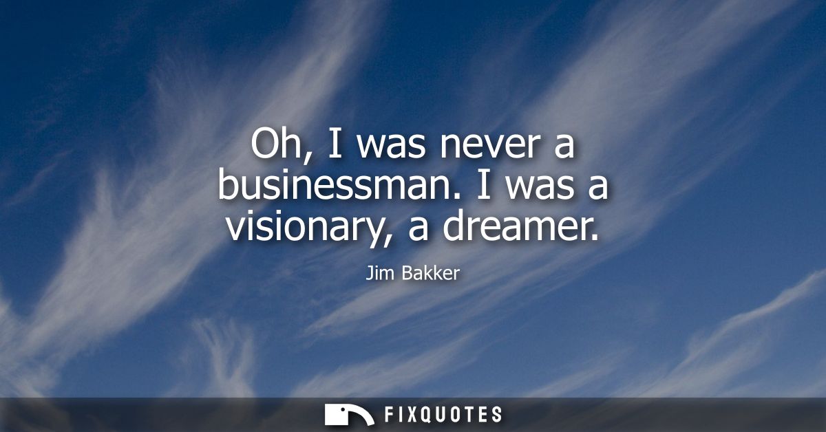 Oh, I was never a businessman. I was a visionary, a dreamer