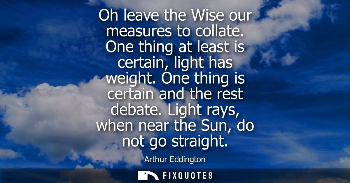 Oh leave the Wise our measures to collate. One thing at least is certain, light has weight. One thing is certain and the