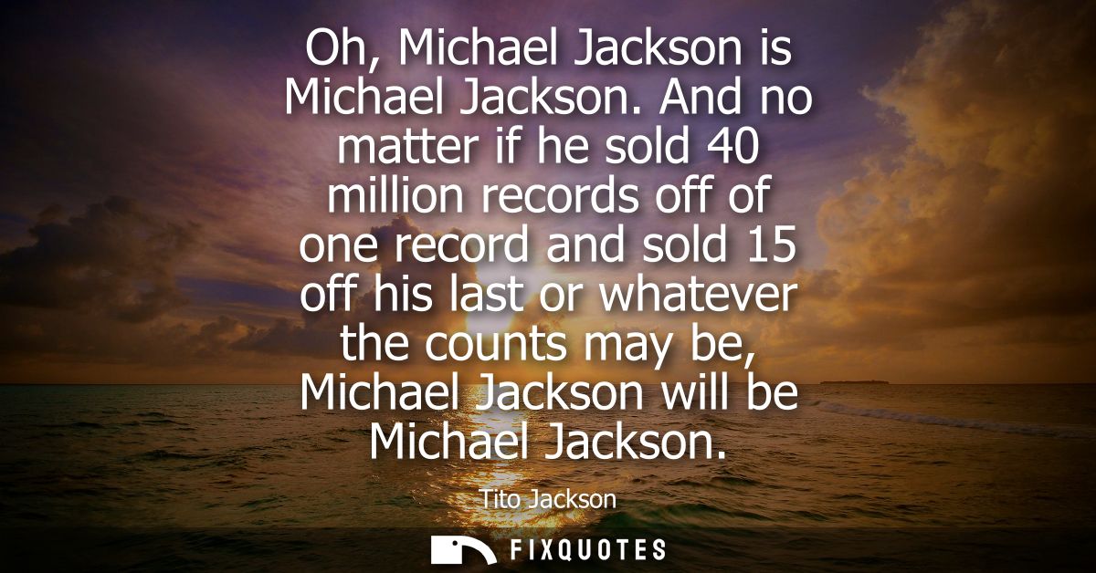 Oh, Michael Jackson is Michael Jackson. And no matter if he sold 40 million records off of one record and sold 15 off hi