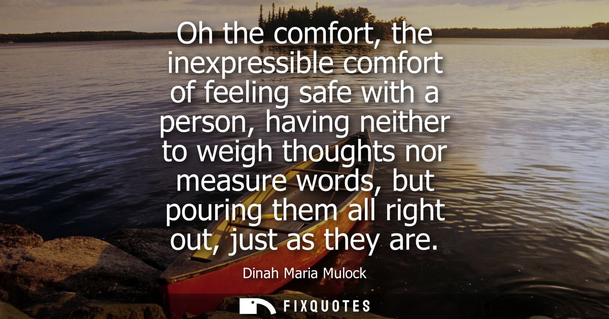 Oh the comfort, the inexpressible comfort of feeling safe with a person, having neither to weigh thoughts nor measure wo